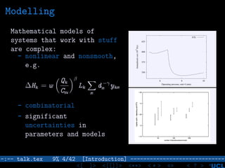 Modelling
Mathematical models of
systems that work with stuff
are complex:
- nonlinear and nonsmooth,
e.g.
∆Hk = w
Qk
CHW
β
Lk
m
d −γ
m ykm
- combinatorial
- significant
uncertainties in
parameters and models
350
375
400
425
6 8 10
Annualizedcost(10
3
$/y)
Operating pressure, unit 4 (atm)
f(X)
–:–- talk.tex 9% 4/42 [Introduction] -----------------------------
<[ ]> <[[]]> <**> < ** > «» < ? >
 