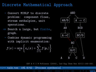 Discrete Mathematical Approach
- Convert MINLP to discrete
problem: component flows,
stream enthalpies, unit
operations.
⇒ Search a large, but finite,
graph.
- Combine dynamic programming
with implicit enumeration:
f (s ) = min
u
cu (s ) +
np
i =1
f (pi )
ABD
AB/D A → C
AB
A→C
BC
BCD
BC/D
B/C
A B C D
ESF & K I M McKinnon (2004), Ind Eng Chem Res 43(1):144-160.
–:–- talk.tex 19% 8/42 [Process synthesis] ------------------------
<[ ]> <[[]]> <**> < ** > «» < ? >
 