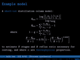 Example model
A short-cut distillation column model:
Nmin =
log xd
1−xd
1−xb
xb
log αavg
Rmin =
i
αi xD ,i
αi − φ
− 1
where 1 − q =
i
αi zF ,i
αi − φ
N − Nmin
N + 1
= 0.75 1 −
R − Rmin
R + 1
0.5668
to estimate N stages and R reflux ratio necessary for
costing, and where α are thermophysical properties.
–:–- talk.tex 21% 9/42 [Process synthesis] ------------------------
<[ ]> <[[]]> <**> < ** > «» < ? >
 