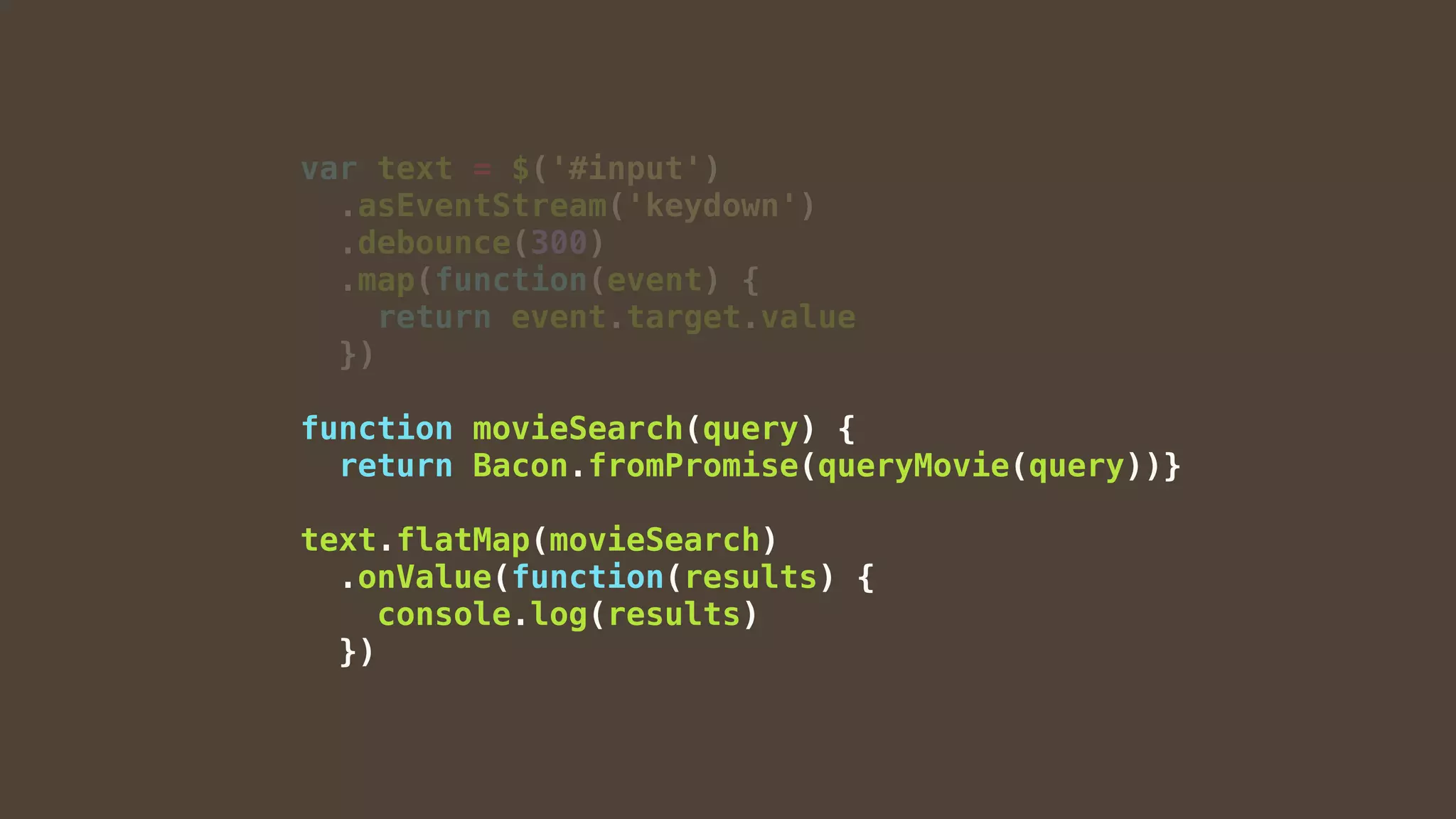 var text = $('#input')
.asEventStream('keydown')
.debounce(300)
.map(function(event) {
return event.target.value
})
function movieSearch(query) {
return Bacon.fromPromise(queryMovie(query))}
text.flatMap(movieSearch)
.onValue(function(results) {
console.log(results)
})
 