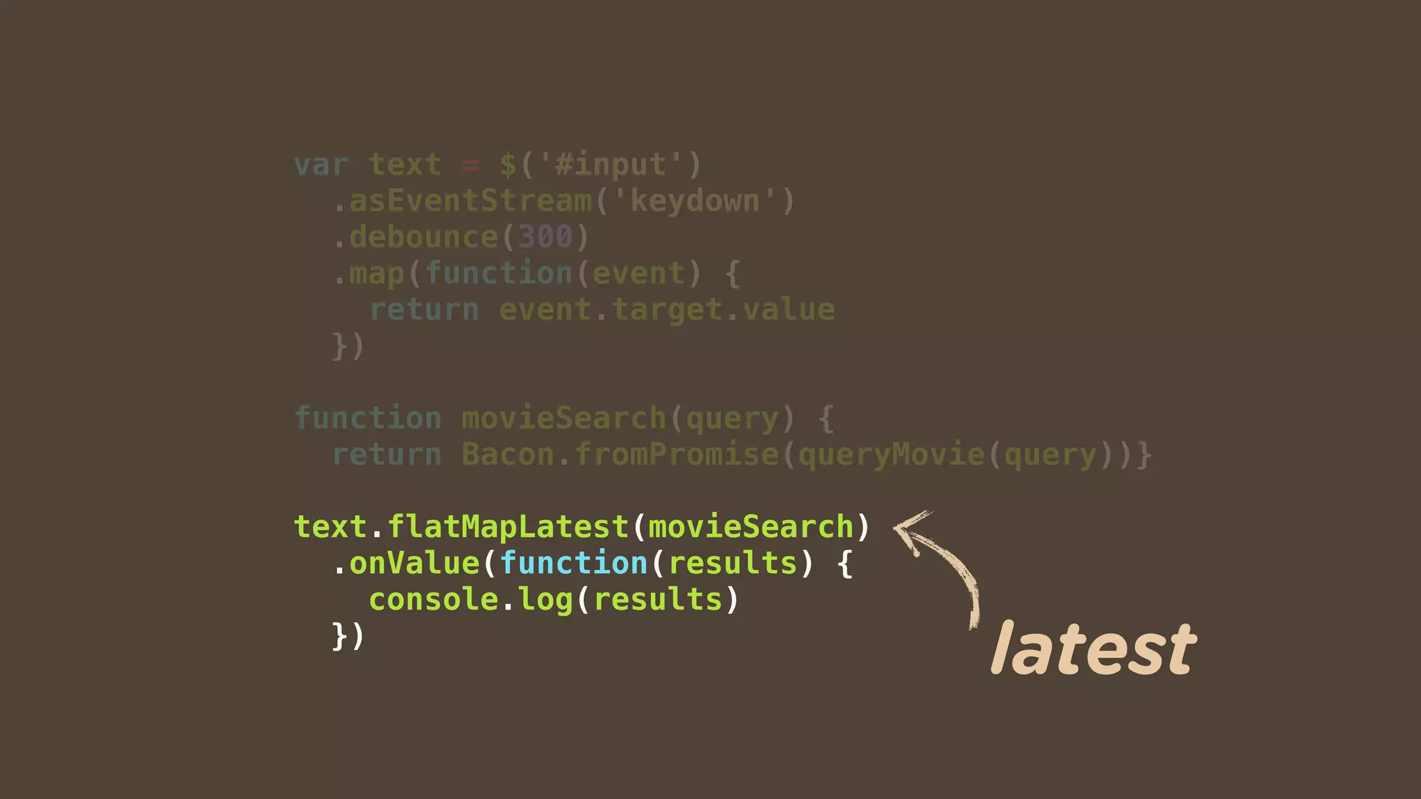 var text = $('#input')
.asEventStream('keydown')
.debounce(300)
.map(function(event) {
return event.target.value
})
function movieSearch(query) {
return Bacon.fromPromise(queryMovie(query))}
text.flatMapLatest(movieSearch)
.onValue(function(results) {
console.log(results)
})
latest
 
