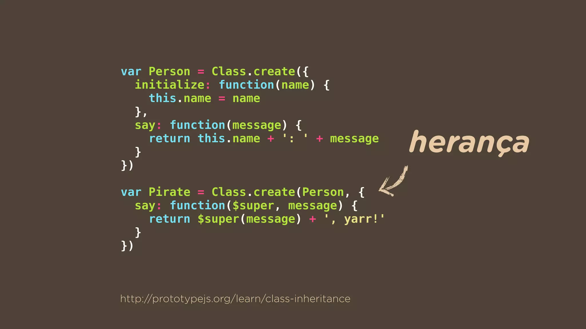var Person = Class.create({
initialize: function(name) {
this.name = name
},
say: function(message) {
return this.name + ': ' + message
}
})
var Pirate = Class.create(Person, {
say: function($super, message) {
return $super(message) + ', yarr!'
}
})
http://prototypejs.org/learn/class-inheritance
herança
 