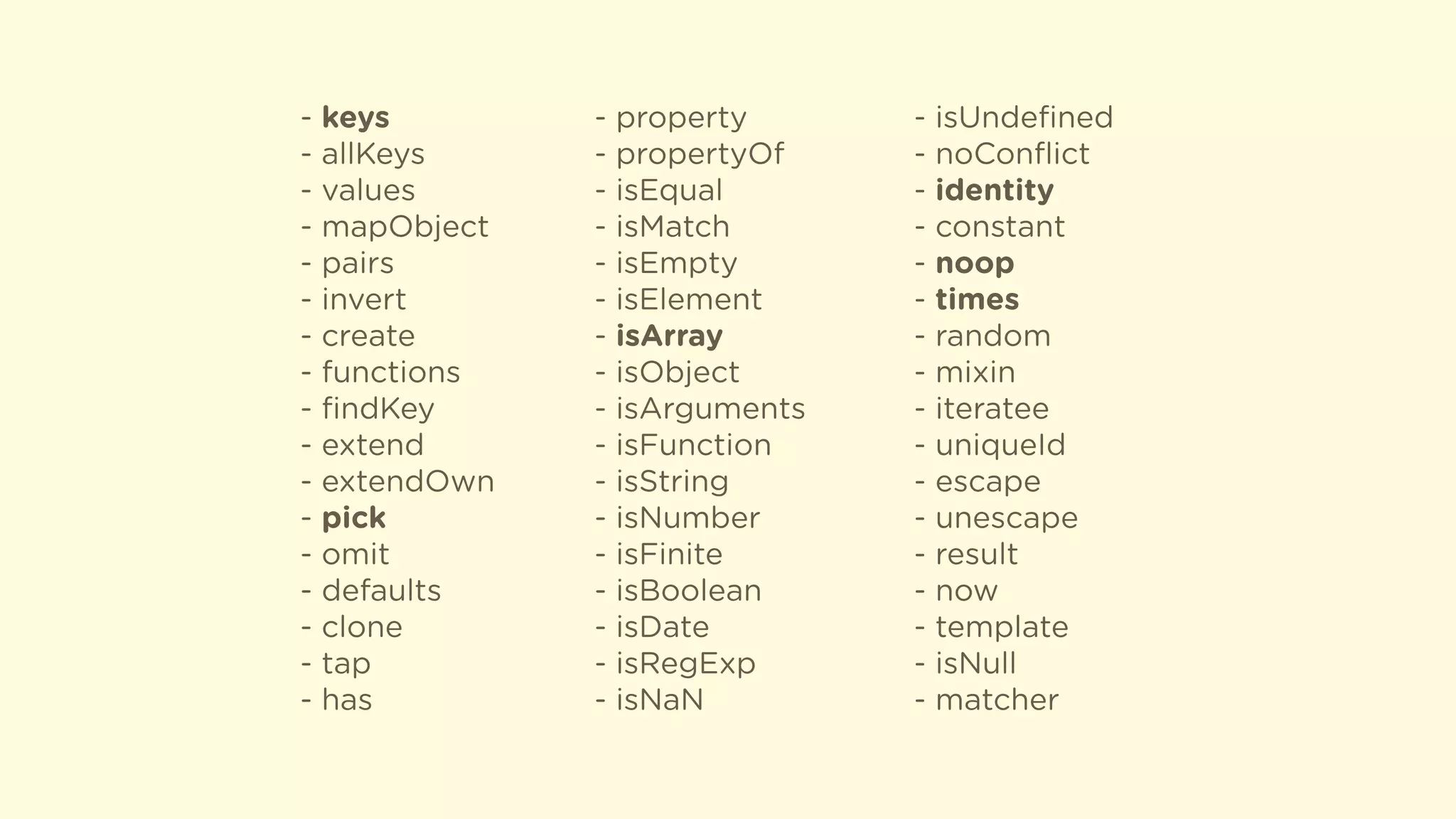 - keys
- allKeys
- values
- mapObject
- pairs
- invert
- create
- functions
- ﬁndKey
- extend
- extendOwn
- pick
- omit
- defaults
- clone
- tap
- has
- property
- propertyOf
- isEqual
- isMatch
- isEmpty
- isElement
- isArray
- isObject
- isArguments
- isFunction
- isString
- isNumber
- isFinite
- isBoolean
- isDate
- isRegExp
- isNaN
- isUndeﬁned
- noConﬂict
- identity
- constant
- noop
- times
- random
- mixin
- iteratee
- uniqueId
- escape
- unescape
- result
- now
- template
- isNull
- matcher
 
