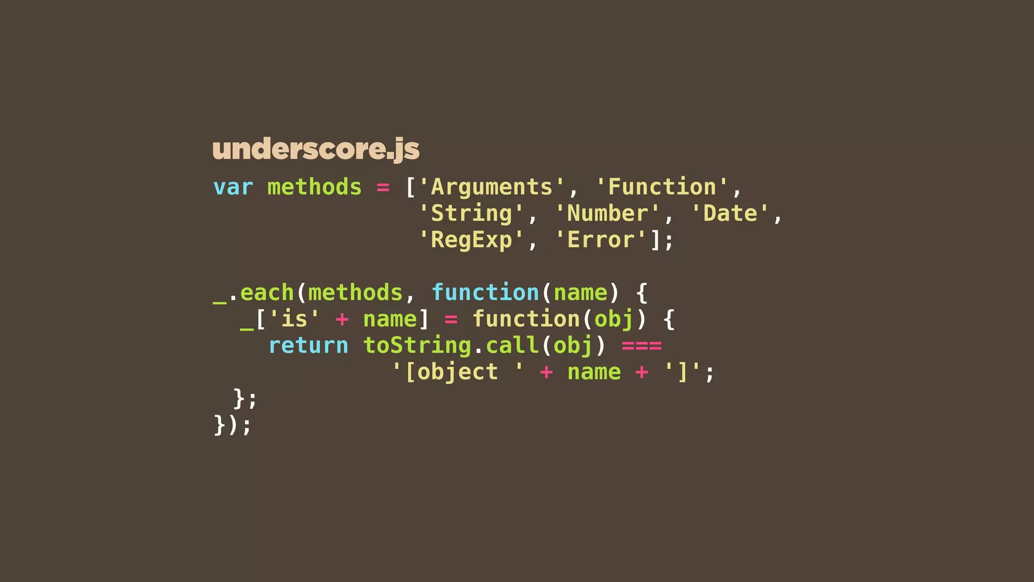 var methods = ['Arguments', 'Function',
'String', 'Number', 'Date',
'RegExp', 'Error'];
_.each(methods, function(name) {
_['is' + name] = function(obj) {
return toString.call(obj) ===
'[object ' + name + ']';
};
});
underscore.js
 