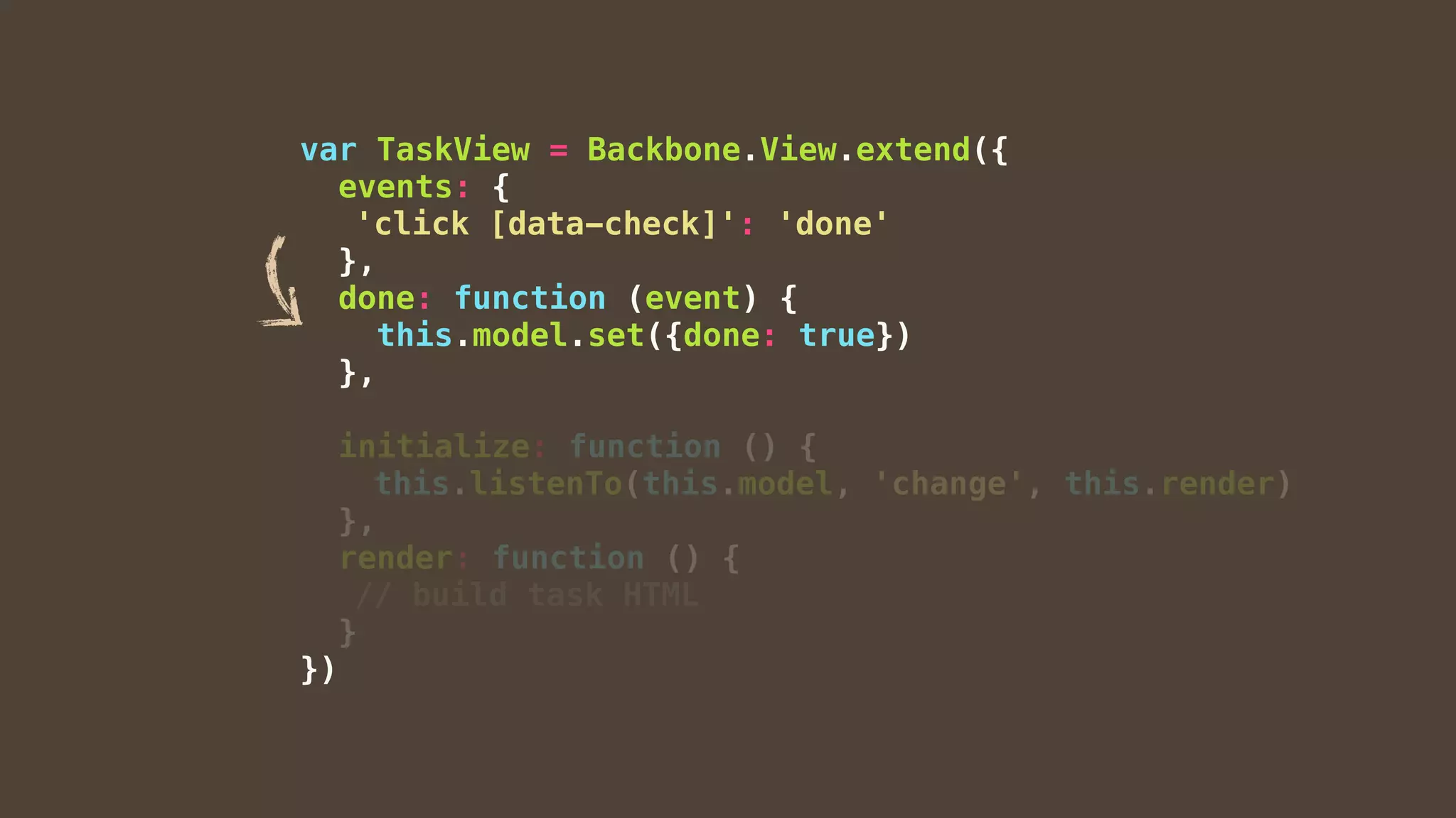 var TaskView = Backbone.View.extend({
events: {
'click [data-check]': 'done'
},
done: function (event) {
this.model.set({done: true})
},
initialize: function () {
this.listenTo(this.model, 'change', this.render)
},
render: function () {
// build task HTML
}
})
 