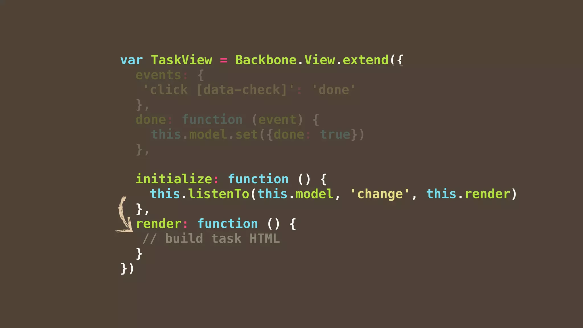 var TaskView = Backbone.View.extend({
events: {
'click [data-check]': 'done'
},
done: function (event) {
this.model.set({done: true})
},
initialize: function () {
this.listenTo(this.model, 'change', this.render)
},
render: function () {
// build task HTML
}
})
 