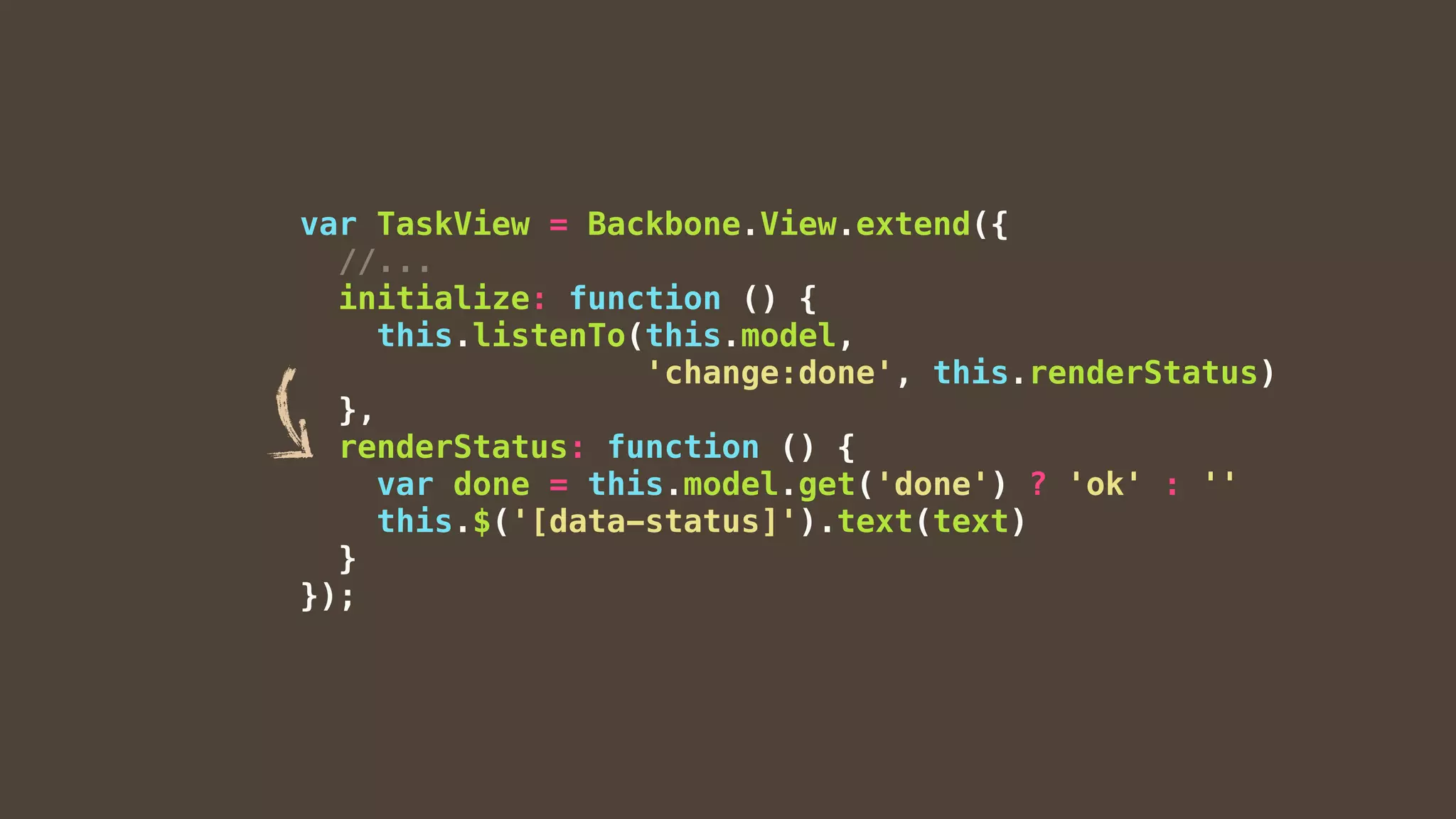 var TaskView = Backbone.View.extend({
//...
initialize: function () {
this.listenTo(this.model,
'change:done', this.renderStatus)
},
renderStatus: function () {
var done = this.model.get('done') ? 'ok' : ''
this.$('[data-status]').text(text)
}
});
 