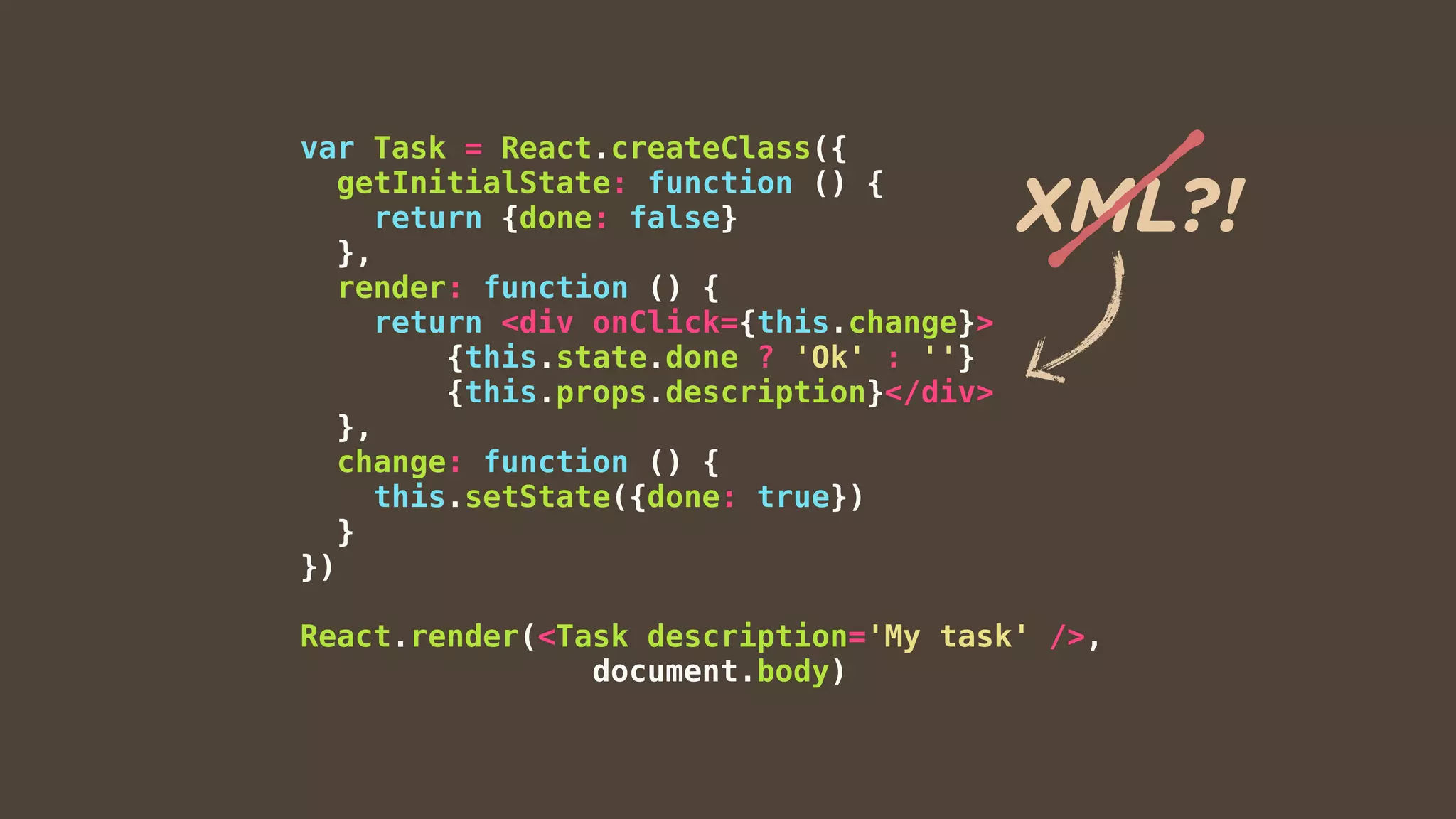 var Task = React.createClass({
getInitialState: function () {
return {done: false}
},
render: function () {
return <div onClick={this.change}>
{this.state.done ? 'Ok' : ''}
{this.props.description}</div>
},
change: function () {
this.setState({done: true})
}
})
React.render(<Task description='My task' />,
document.body)
XML?!
 