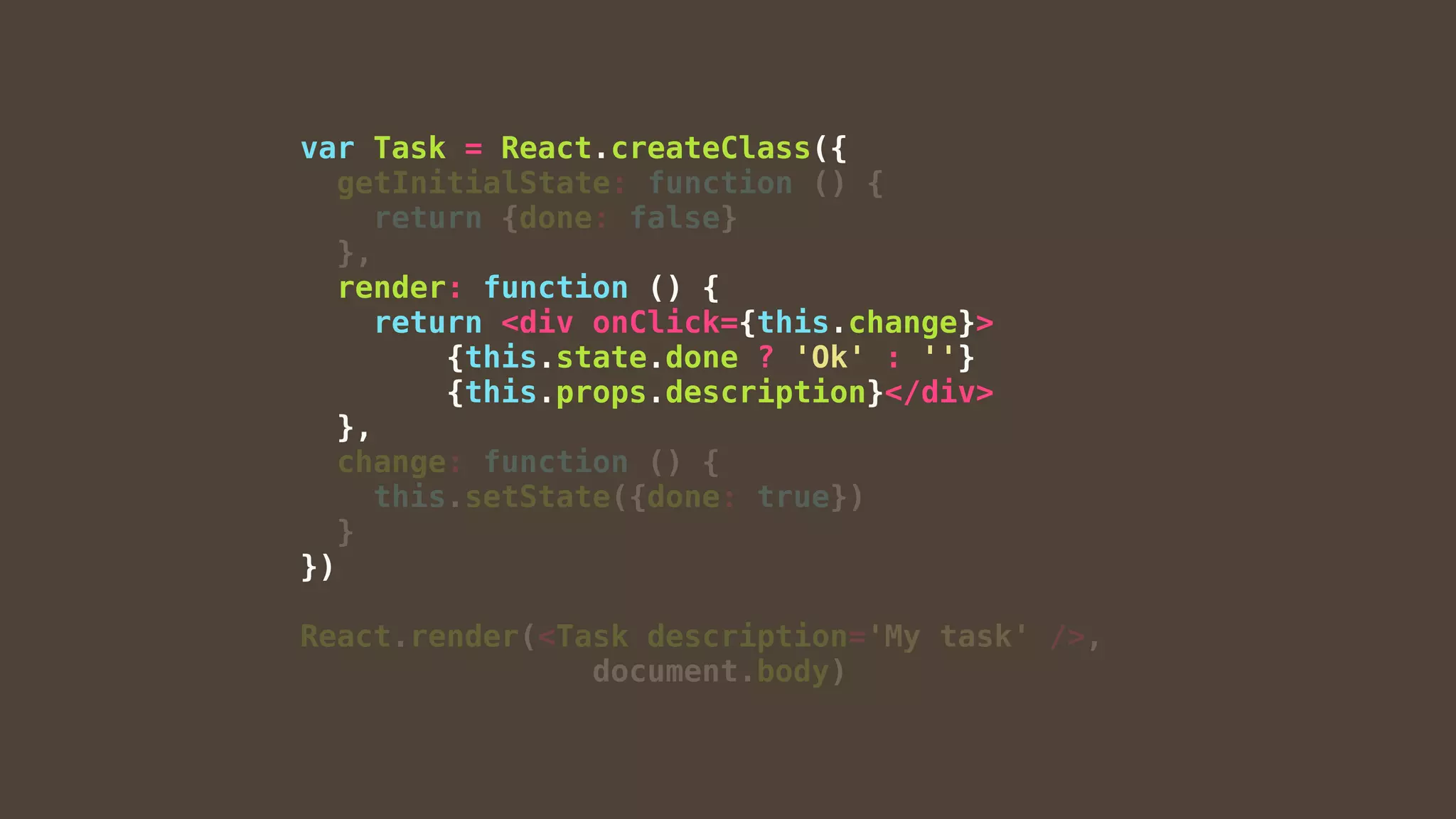 var Task = React.createClass({
getInitialState: function () {
return {done: false}
},
render: function () {
return <div onClick={this.change}>
{this.state.done ? 'Ok' : ''}
{this.props.description}</div>
},
change: function () {
this.setState({done: true})
}
})
React.render(<Task description='My task' />,
document.body)
 