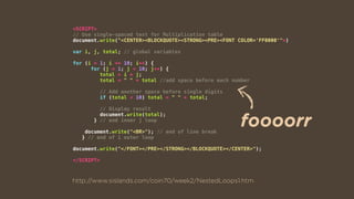 <SCRIPT>
// Use single-spaced text for Multiplication table
document.write("<CENTER><BLOCKQUOTE><STRONG><PRE><FONT COLOR='FF0000'">)
var i, j, total; // global variables
for (i = 1; i <= 10; i++) {
for (j = 1; j < 10; j++) {
total = i * j;
total = " " + total //add space before each number
// Add another space before single digits
if (total < 10) total = " " + total;
// Display result
document.write(total);
} // end inner j loop
document.write("<BR>"); // end of line break
} // end of i outer loop
document.write("</FONT></PRE></STRONG></BLOCKQUOTE></CENTER>");
</SCRIPT>
http://www.sislands.com/coin70/week2/NestedLoops1.htm
foooorr
 