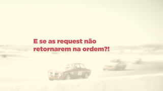 E se as request não
retornarem na ordem?!
 