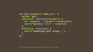 new Ajax.Request('/some_url', {
method:'get',
onSuccess: function(transport) {
var response = transport.responseText
alert("Success! nn" + response)
},
onFailure: function() {
alert('Something went wrong...')
}
})
http://prototypejs.org/learn/introduction-to-ajax
 