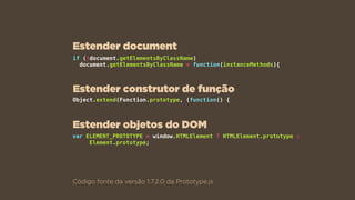 if (!document.getElementsByClassName)  
document.getElementsByClassName = function(instanceMethods){
Código fonte da versão 1.7.2.0 da Prototype.js
Object.extend(Function.prototype, (function() {
var ELEMENT_PROTOTYPE = window.HTMLElement ? HTMLElement.prototype :
Element.prototype;
Estender document
Estender construtor de função
Estender objetos do DOM
 