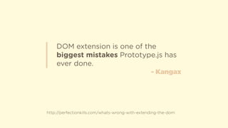 DOM extension is one of the
biggest mistakes Prototype.js has
ever done.
http://perfectionkills.com/whats-wrong-with-extending-the-dom
- Kangax
 