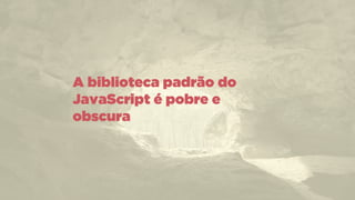 A biblioteca padrão do
JavaScript é pobre e
obscura
 