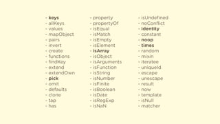 - keys
- allKeys
- values
- mapObject
- pairs
- invert
- create
- functions
- ﬁndKey
- extend
- extendOwn
- pick
- omit
- defaults
- clone
- tap
- has
- property
- propertyOf
- isEqual
- isMatch
- isEmpty
- isElement
- isArray
- isObject
- isArguments
- isFunction
- isString
- isNumber
- isFinite
- isBoolean
- isDate
- isRegExp
- isNaN
- isUndeﬁned
- noConﬂict
- identity
- constant
- noop
- times
- random
- mixin
- iteratee
- uniqueId
- escape
- unescape
- result
- now
- template
- isNull
- matcher
 