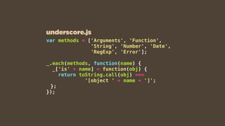 var methods = ['Arguments', 'Function',
'String', 'Number', 'Date',
'RegExp', 'Error'];
_.each(methods, function(name) {
_['is' + name] = function(obj) {
return toString.call(obj) ===
'[object ' + name + ']';
};
});
underscore.js
 