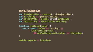 var isObjectLike = require('./isObjectLike');
var stringTag = '[object String]';
var objectProto = global.Object.prototype;
var objToString = objectProto.toString;
function isString(value) {
return typeof value == 'string' ||  
(isObjectLike(value)  
&& objToString.call(value) == stringTag);
}
module.exports = isString;
lang/isString.js
 