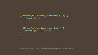 _.reduce(collection, function(a, b) {
return a + b
})
_.filter(collection, function(n) {
return (n % 2) === 0
})
Livro: Introducing Functional Programming with Underscore.js
 