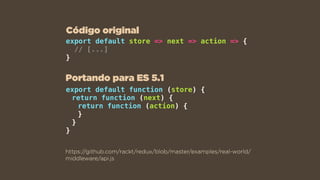 export default store => next => action => {
// [...]
}
https://github.com/rackt/redux/blob/master/examples/real-world/
middleware/api.js
export default function (store) {
return function (next) {
return function (action) {
}
}
}
Portando para ES 5.1
Código original
 