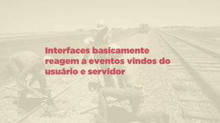 Interfaces basicamente
reagem a eventos vindos do
usuário e servidor
 