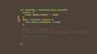 var TaskView = Backbone.View.extend({
events: {
'click [data-check]': 'done'
},
done: function (event) {
this.model.set({done: true})
},
initialize: function () {
this.listenTo(this.model, 'change', this.render)
},
render: function () {
// build task HTML
}
})
 