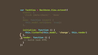 var TaskView = Backbone.View.extend({
events: {
'click [data-check]': 'done'
},
done: function (event) {
this.model.set({done: true})
},
initialize: function () {
this.listenTo(this.model, 'change', this.render)
},
render: function () {
// build task HTML
}
})
 