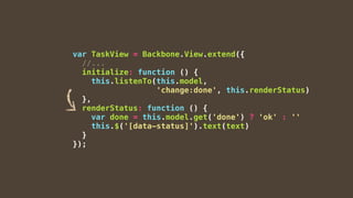 var TaskView = Backbone.View.extend({
//...
initialize: function () {
this.listenTo(this.model,
'change:done', this.renderStatus)
},
renderStatus: function () {
var done = this.model.get('done') ? 'ok' : ''
this.$('[data-status]').text(text)
}
});
 