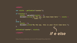 <SCRIPT>
var visits = getCookie("counter");
if (visits) {
visits = parseInt(visits) + 1;
document.write("By the way, you have been here " + visits +  
" times.");
}
else {
visits = 1;
document.write("By the way, this is your first time here.");
}
setCookie("counter", visits);
</SCRIPT>
http://www.sislands.com/coin70/week7/counter.htm
if e else
 