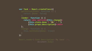 var Task = React.createClass({
getInitialState: function () {
return {done: false}
},
render: function () {
return <div onClick={this.change}>
{this.state.done ? 'Ok' : ''}
{this.props.description}</div>
},
change: function () {
this.setState({done: true})
}
})
React.render(<Task description='My task' />,
document.body)
 