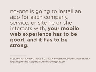no-one is going to install an
app for each company,
service, or site he or she
interacts with, your mobile
web experience has to be
good, and it has to be
strong.
http://venturebeat.com/2015/09/25/wait-what-mobile-browser-trafﬁc-
is-2x-bigger-than-app-trafﬁc-and-growing-faster/
 