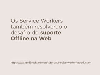 Os Service Workers
também resolverão o
desaﬁo do suporte
Oﬄine na Web
http://www.html5rocks.com/en/tutorials/service-worker/introduction
 