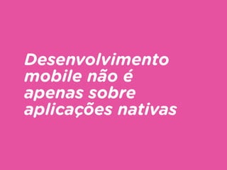 Desenvolvimento
mobile não é
apenas sobre
aplicações nativas
 