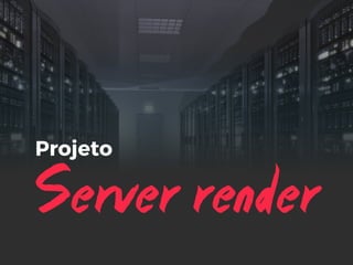 Server render
Projeto
 