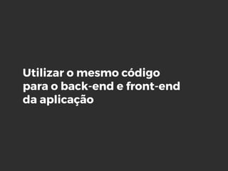 Utilizar o mesmo código
para o back-end e front-end
da aplicação
 