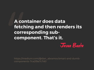 “A container does data
fetching and then renders its
corresponding sub-
component. That’s it.
Jason Bonta
https://medium.com/@dan_abramov/smart-and-dumb-
components-7ca2f9a7c7d0
 
