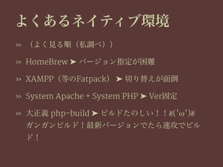 よくあるネイティブ環境
» （よく見る順（私調べ））
» HomeBrew ➤ バージョン指定が困難
» XAMPP（等のFatpack） ➤ 切り替えが面倒
» System Apache + System PHP ➤ Ver固定
» 大正義 php-build ➤ ビルドたのしい！！✌('ω')✌
ガンガンビルド！最新バージョンでたら速攻でビル
ド！
 