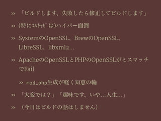 » 「ビルドします、失敗したら修正してビルドします」
» (特にｴﾙｷｬﾋﾟは)ハイパー面倒
» SystemのOpenSSL、BrewのOpenSSL、
LibreSSL、libxml2…
» ApacheのOpenSSLとPHPのOpenSSLがミスマッチ
でFail
» mod_php生成が軽く知恵の輪
» 「大変では？」「趣味です、いや…人生…」
» （今日はビルドの話はしません）
 