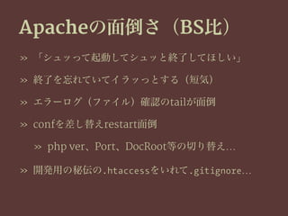Apacheの面倒さ（BS比）
» 「シュッって起動してシュッと終了してほしい」
» 終了を忘れていてイラッっとする（短気）
» エラーログ（ファイル）確認のtailが面倒
» confを差し替えrestart面倒
» php ver、Port、DocRoot等の切り替え…
» 開発用の秘伝の.htaccessをいれて.gitignore…
 