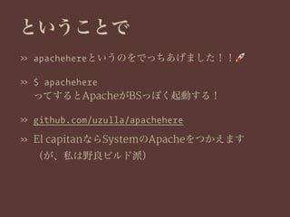 ということで
» apachehereというのをでっちあげました！！!
» $ apachehere
ってするとApacheがBSっぽく起動する！
» github.com/uzulla/apachehere
» El capitanならSystemのApacheをつかえます
（が、私は野良ビルド派）
 