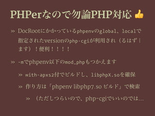 PHPerなので勿論PHP対応 !
» DocRootにかかっているphpenvのglobal、localで
指定されたversionのphp-cgiが利用され（るはず｜
ます）！便利！！！！
» -mでphpenv以下のmod_phpもつかえます
» with-apxs2付でビルドし、libphpX.soを確保
» 作り方は「phpenv libphp7.so ビルド」で検索
» （ただしつらいので、php-cgiでいいのでは…
 