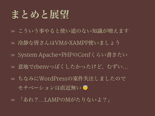 まとめと展望
» こういう事やると使い道のない知識が増えます
» 冷静な皆さんはVMかXAMPP使いましょう
» System Apache+PHPのConfくらい書きたい
» 意地でrbenvっぽくしたかったけど、むずい…
» ちなみにWordPressの案件失注しましたので
モチベーションは直近無い !
» 「あれ？…LAMPのMがたりないよ？」
 