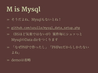 M is Mysql
» そうだよね、Mysqlもないとね！
» github.com/uzulla/mysql_data_setup.php
» （BSほど気楽ではないが）案件毎にシュッっと
MysqlのData dirをつくります
» 「なぜPHPで作ったし」「PHPerだからしかたない
よね」
» demoは省略
 