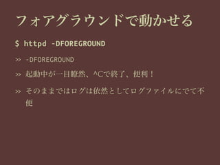 フォアグラウンドで動かせる
$ httpd -DFOREGROUND
» -DFOREGROUND
» 起動中が一目瞭然、^Cで終了、便利！
» そのままではログは依然としてログファイルにでて不
便
 