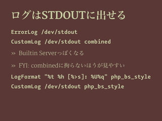 ログはSTDOUTに出せる
ErrorLog /dev/stdout
CustomLog /dev/stdout combined
» Builtin Serverっぽくなる
» FYI: combinedに拘らないほうが見やすい
LogFormat "%t %h [%>s]: %U%q" php_bs_style
CustomLog /dev/stdout php_bs_style
 