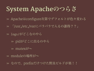 System Apacheのつらさ
» Apacheはconfigure次第でデフォルトが色々変わる
» 「/usr,/etc,/varにバラバラで入るの誰得？？」
» logs/がどこなのやら
» pidがどこに出るのやら
» mutexが∼
» moduleの場所が∼
» なので、prefixだけつけた野良ビルドが楽！！
 