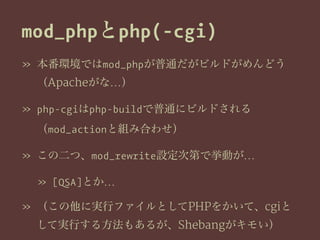 mod_phpとphp(-cgi)
» 本番環境ではmod_phpが普通だがビルドがめんどう
（Apacheがな…）
» php-cgiはphp-buildで普通にビルドされる
（mod_actionと組み合わせ）
» この二つ、mod_rewrite設定次第で挙動が…
» [QSA]とか…
» （この他に実行ファイルとしてPHPをかいて、cgiと
して実行する方法もあるが、Shebangがキモい）
 