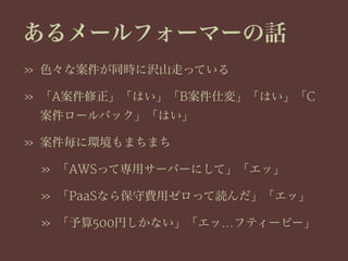 あるメールフォーマーの話
» 色々な案件が同時に沢山走っている
» 「A案件修正」「はい」「B案件仕変」「はい」「C
案件ロールバック」「はい」
» 案件毎に環境もまちまち
» 「AWSって専用サーバーにして」「エッ」
» 「PaaSなら保守費用ゼロって読んだ」「エッ」
» 「予算500円しかない」「エッ…フティーピー」
 
