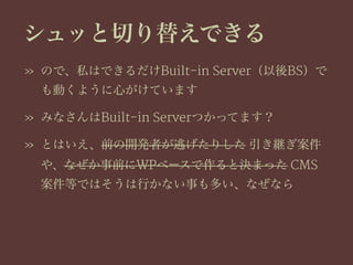 シュッと切り替えできる
» ので、私はできるだけBuilt-in Server（以後BS）で
も動くように心がけています
» みなさんはBuilt-in Serverつかってます？
» とはいえ、前の開発者が逃げたりした 引き継ぎ案件
や、なぜか事前にWPベースで作ると決まった CMS
案件等ではそうは行かない事も多い、なぜなら
 