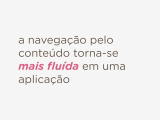 a navegação pelo
conteúdo torna-se
mais ﬂuída em uma
aplicação
 